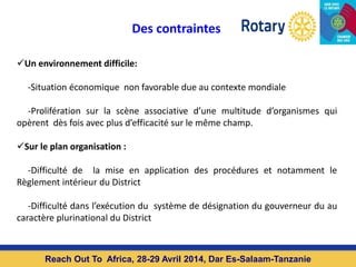 Des contraintes
Un environnement difficile:
-Situation économique non favorable due au contexte mondiale
-Prolifération sur la scène associative d’une multitude d’organismes qui
opèrent dès fois avec plus d’efficacité sur le même champ.
Sur le plan organisation :
-Difficulté de la mise en application des procédures et notamment le
Règlement intérieur du District
-Difficulté dans l’exécution du système de désignation du gouverneur du au
caractère plurinational du District
Reach Out To Africa, 28-29 Avril 2014, Dar Es-Salaam-Tanzanie
 