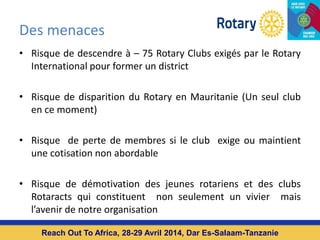 Des menaces
• Risque de descendre à – 75 Rotary Clubs exigés par le Rotary
International pour former un district
• Risque de disparition du Rotary en Mauritanie (Un seul club
en ce moment)
• Risque de perte de membres si le club exige ou maintient
une cotisation non abordable
• Risque de démotivation des jeunes rotariens et des clubs
Rotaracts qui constituent non seulement un vivier mais
l’avenir de notre organisation
Reach Out To Africa, 28-29 Avril 2014, Dar Es-Salaam-Tanzanie
 