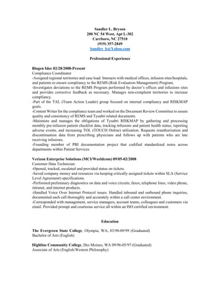 Sandler L. Bryson
200 NC 54 West, Apt L-302
Carrboro, NC 27510
(919) 357-2849
Sandler_b@Yahoo.com
Professional Experience
Biogen Idec 02/28/2008-Present
Compliance Coordinator
-Assigned regional territories and case load: Interacts with medical offices, infusion sites/hospitals,
and patients to ensure compliancy to the REMS (Risk Evaluation Management) Program.
-Investigates deviations to the REMS Program performed by doctor’s offices and infusions sites
and provides corrective feedback as necessary. Manages non-complaint territories to increase
compliancy.
-Part of the TAL (Team Action Leader) group focused on internal compliancy and RISKMAP
goals.
-Content Writer for the compliance team and worked on the Document Review Committee to assure
quality and consistency of REMS and Tysabri related documents.
-Maintains and manages the obligations of Tysabri RISKMAP by gathering and processing
monthly pre-infusion patient checklist data, tracking infusions and patient health status, reporting
adverse events, and increasing TOL (TOUCH Online) utilization. Requests reauthorization and
discontinuation data from prescribing physicians and follows up with patients who are late
receiving infusions.
-Founding member of PBI documentation project that codified standardized notes across
departments within Patient Services.
Verizon Enterprise Solutions (MCI/Worldcom) 09/05-02/2008
Customer Data Technician:
-Opened, tracked, escalated and provided status on tickets.
-Saved company money and resources via keeping critically assigned tickets within SLA (Service
Level Agreement) specifications.
-Performed preliminary diagnostics on data and voice circuits, faxes, telephone lines, video phone,
intranet, and internet products.
-Handled Voice Over Internet Protocol issues. Handled inbound and outbound phone inquiries,
documented each call thoroughly and accurately within a call center environment.
-Corresponded with management, service managers, account teams, colleagues and customers via
email. Provided prompt and courteous service all within an ISO certified environment.
Education
The Evergreen State College, Olympia, WA, 03/98-09/99 (Graduated)
Bachelor of Arts (English)
Highline Community College, Des Moines, WA 09/96-05/97 (Graduated)
Associate of Arts (English/Western Philosophy)
 