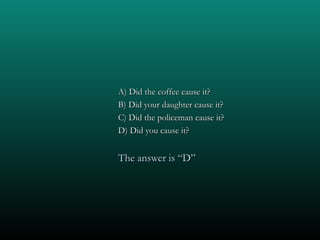 A) Did the coffee cause it?
B) Did your daughter cause it?
C) Did the policeman cause it?
D) Did you cause it?


The answer is “D”
 