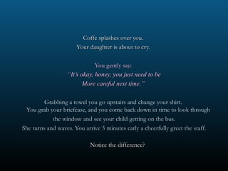 Coffe splashes over you.
                      Your daughter is about to cry.

                              You gently say:
                  “It’s okay, honey, you just need to be
                         More careful next time.”

         Grabbing a towel you go upstairs and change your shirt.
 You grab your briefcase, and you come back down in time to look through
            the window and see your child getting on the bus.
She turns and waves. You arrive 5 minutes early a cheerfully greet the staff.

                           Notice the difference?
 