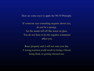 Here are some ways to apply the 90/10 Principle.

If someone says something negative about you,
               do not be a sponge.
    Let the attack roll off like water on glass.
 You do not have to let the negative comments
                    affect you.

  React properly and it will not ruin your day.
A wrong reaction could result in losing a friend,
      being fired, or getting stressed out.
 
