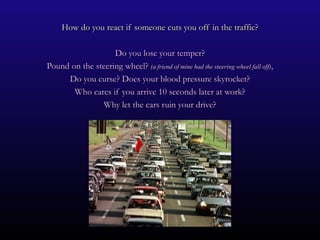 How do you react if someone cuts you off in the traffic?

                   Do you lose your temper?
Pound on the steering wheel? (a friend of mine had the steering wheel fall off),
     Do you curse? Does your blood pressure skyrocket?
       Who cares if you arrive 10 seconds later at work?
               Why let the cars ruin your drive?
 