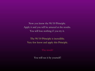 Now you know the 90/10 Principle.
Apply it and you will be amazed at the results.
     You will lose nothing if you try it.

      The 90/10 Principle is incredible.
   Very few know and apply this Principle.

                  The result?

          You will see it by yourself!
 