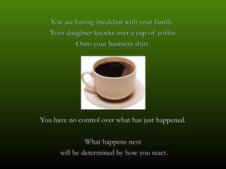 You are having breakfast with your family.
   Your daughter knocks over a cup of coffee
           Onto your business shirt.




You have no control over what has just happened.

               What happens next
      will be determined by how you react.
 