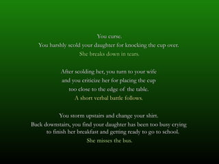 You curse.
   You harshly scold your daughter for knocking the cup over.
                    She breaks down in tears.

            After scolding her, you turn to your wife
            and you criticize her for placing the cup
               too close to the edge of the table.
                  A short verbal battle follows.

            You storm upstairs and change your shirt.
Back downstairs, you find your daughter has been too busy crying
      to finish her breakfast and getting ready to go to school.
                        She misses the bus.
 