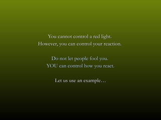 You cannot control a red light.
However, you can control your reaction.

    Do not let people fool you.
   YOU can control how you react.

       Let us use an example…
 