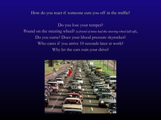 How do you react if someone cuts you off in the traffic? Do you lose your temper? Pound on the steering wheel?  (a friend of mine had the steering wheel fall off) , Do you curse? Does your blood pressure skyrocket? Who cares if you arrive 10 seconds later at work? Why let the cars ruin your drive? 
