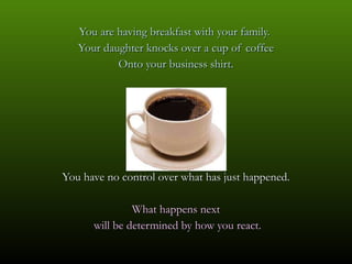 You are having breakfast with your family.  Your daughter knocks over a cup of coffee Onto your business shirt. You have no control over what has just happened. What happens next will be determined by how you react. 