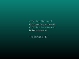 A) Did the coffee cause it? B) Did your daughter cause it? C) Did the policeman cause it? D) Did you cause it? The answer is “D” 