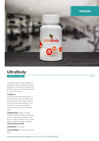 de gordura para as células, obrigando o
organismo a utilizar o estoque de gordura
já existente como fonte de energia para a
atividade muscular, a chamada lipólise que
é a queima de gordura.
VITAMINA A
A vitamina A tem efeito antioxidante e
assim ela evita a ação dos radicais livres
que teriam efeito nocivo para as células,
ajuda a evitar doenças e fortalece a sua
imunidade. Esta vitamina também é
indicada para uma boa pele, cabelos e
visão.
COMPOSIÇÃO: Acetato de dl alfa
tocoferol, acetato de retinol, picolinato de
cromo, veículos óleo de cártamo e óleo
de coco. cápsula: gelatina, água, corantes
dióxido de titânio e amarelo crepúsculo.
NÃO CONTÉM GLÚTEN.
CONTEÚDO: 60 cápsulas.
USO SUGERIDO: 2 cápsulas duas vezes
ao dia.
UltraBody
Versão 01cód. 901 | cc: 0,106
Este produto não é destinado a diagnosticar, tratar, curar ou prevenir qualquer doença.
Nutrição
 