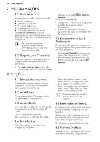 7. PROGRAMAÇÕES
7.1 Sinais sonoros
Os sinais sonoros são emitidos quando:
• Activa o aparelho.
• Desactiva o aparelho.
• Pressiona os botões.
• Um programa termina.
• O aparelho tem uma anomalia.
Para desactivar/activar os sinais
sonoros, prima Manchas/Nódoas e Extra
Aclarado/Enxag. em simultâneo durante
6 segundos.
Se desactivar os sinais
sonoros, estes só serão
emitidos quando o aparelho
tiver uma anomalia.
7.2 Bloqueio para Crianças
Com esta opção, pode impedir que as
crianças brinquem com o painel de
comandos.
• Para activar/desactivar esta opção,
prima Temp. e Centrif. em simultâneo
até que o indicador se acenda/
apague.
Pode activar esta opção:
• Após premir Inicio/Pausa: as opções e
o botão de programa ficam
bloqueados.
• Antes de premir Inicio/Pausa: o
aparelho não pode ser colocado em
funcionamento.
7.3 Enxaguamento Extra
Permanente
Com esta opção, pode ter sempre um
enxaguamento extra quando seleccionar
um novo programa.
• Para activar/desactivar esta opção,
prima Extra Rapido e Inicio Diferido
em simultâneo até que o indicador
Extra Aclarado/Enxag. se acenda/
apague.
8. OPÇÕES
8.1 Selector de programas
Rode este botão para seleccionar um
programa. O indicador do programa
correspondente acende-se.
8.2 Inicio/Pausa
Prima o botão Inicio/Pausa para iniciar
ou interromper um programa.
8.3 Inicio Diferido
Com esta opção, pode diferir o início de
um programa entre 30 minutos e 20
horas.
O visor apresenta o indicador
correspondente e o tempo de atraso.
8.4 Extra Rapído
Com esta opção, pode diminuir a
duração do programa.
• Prima este botão uma vez para
seleccionar a “Duração Reduzida”
para peças com sujidade diária.
• Prima este botão duas vezes para
seleccionar “Extra Rápido” para
peças quase sem sujidade.
Alguns programas aceitam
apenas uma das duas
opções.
8.5 Extra Aclarado/Enxag.
Com esta opção, pode adicionar alguns
enxaguamentos a um programa de
lavagem.
Utilize esta opção para lavar roupa de
pessoas alérgicas a detergentes e em
áreas onde a água seja macia.
O indicador correspondente acende.
8.6 Manchas/Nódoas
Seleccione esta opção para adicionar a
fase de tira-nódoas a um programa.
www.aeg.com14
 