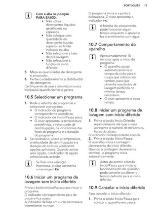 Com a aba na posição
PARA BAIXO:
• Não utilize
detergentes líquidos
gelatinosos ou
espessos.
• Não coloque uma
quantidade de
detergente líquido
superior ao limite
indicado na aba.
• Não seleccione a fase
de pré-lavagem.
• Não seleccione a
função de início
diferido.
5. Meça as quantidades de detergente
e amaciador.
6. Feche cuidadosamente o distribuidor
de detergente.
Certifique-se de que a aba não provoca
bloqueios quando fechar a gaveta.
10.5 Seleccionar um programa
1. Rode o selector de programas e
seleccione o programa:
• O indicador do programa
correspondente acende-se.
• O indicador de Inicio/Pausa pisca.
• O visor apresenta: a temperatura
predefinida, a velocidade de
centrifugação, os indicadores das
fases do programa e a duração
do programa.
2. Se necessário, altere a temperatura,
a velocidade de centrifugação e a
duração do ciclo ou acrescente
opções aplicáveis. Quando activar
uma opção, o indicador da opção
seleccionada acende.
Se fizer uma selecção
incorrecta, o visor apresenta
a mensagem Err.
10.6 Iniciar um programa de
lavagem sem início diferido
Prima o botão Inicio/Pausa para iniciar o
programa.
O indicador correspondente pára de
piscar e fica aceso.
A indicador da fase em curso permanece
intermitente no visor.
O programa inicia e a porta é
bloqueada. O visor apresenta o
indicador .
A bomba de escoamento
pode funcionar algum
tempo enquanto o aparelho
faz o enchimento com água.
10.7 Comportamento do
aparelho
Aproximadamente 15
minutos após o início do
programa:
• O aparelho ajusta
automaticamente o
tempo do ciclo para a
roupa que colocou no
tambor, para que
obtenha resultados de
lavagem perfeitos no
mínimo tempo
necessário.
• O visor apresenta o novo
tempo.
10.8 Iniciar um programa de
lavagem com início diferido
1. Prima o botão Inicio Diferido
repetidamente até que o visor
apresente o número de minutos ou
horas do atraso.
O indicador correspondente acende.
2. Prima o botão Inicio/Pausa.
O aparelho inicia a contagem
decrescente do início diferido.
Quando a contagem decrescente
terminar, o programa inicia
automaticamente.
Antes de premir o botão
Inicio/Pausa para iniciar o
funcionamento do aparelho,
pode cancelar ou alterar o
tempo definido para o início
diferido.
10.9 Cancelar o início diferido
Para cancelar o início diferido:
1. Prima o botão Inicio/Pausa para
colocar o aparelho em pausa.
PORTUGUÊS 17
 