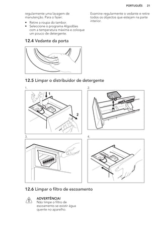 regularmente uma lavagem de
manutenção. Para o fazer:
• Retire a roupa do tambor.
• Seleccione o programa Algodões
com a temperatura máxima e coloque
um pouco de detergente.
12.4 Vedante da porta
Examine regularmente o vedante e retire
todos os objectos que estejam na parte
interior.
12.5 Limpar o distribuidor de detergente
1.
1
2
2.
3. 4.
12.6 Limpar o filtro de escoamento
ADVERTÊNCIA!
Não limpe o filtro de
escoamento se existir água
quente no aparelho.
PORTUGUÊS 21
 