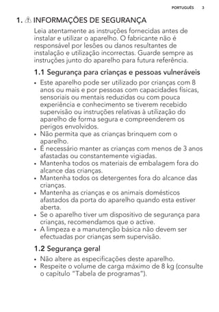 1. INFORMAÇÕES DE SEGURANÇA
Leia atentamente as instruções fornecidas antes de
instalar e utilizar o aparelho. O fabricante não é
responsável por lesões ou danos resultantes de
instalação e utilização incorrectas. Guarde sempre as
instruções junto do aparelho para futura referência.
1.1 Segurança para crianças e pessoas vulneráveis
• Este aparelho pode ser utilizado por crianças com 8
anos ou mais e por pessoas com capacidades físicas,
sensoriais ou mentais reduzidas ou com pouca
experiência e conhecimento se tiverem recebido
supervisão ou instruções relativas à utilização do
aparelho de forma segura e compreenderem os
perigos envolvidos.
• Não permita que as crianças brinquem com o
aparelho.
• É necessário manter as crianças com menos de 3 anos
afastadas ou constantemente vigiadas.
• Mantenha todos os materiais de embalagem fora do
alcance das crianças.
• Mantenha todos os detergentes fora do alcance das
crianças.
• Mantenha as crianças e os animais domésticos
afastados da porta do aparelho quando esta estiver
aberta.
• Se o aparelho tiver um dispositivo de segurança para
crianças, recomendamos que o active.
• A limpeza e a manutenção básica não devem ser
efectuadas por crianças sem supervisão.
1.2 Segurança geral
• Não altere as especificações deste aparelho.
• Respeite o volume de carga máximo de 8 kg (consulte
o capítulo “Tabela de programas”).
PORTUGUÊS 3
 