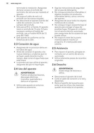 terminado la instalación. Asegúrese
de tener acceso al enchufe del
suministro de red una vez instalado el
aparato.
• No toque el cable de red ni el
enchufe con las manos mojadas.
• No desconecte el aparato tirando del
cable de conexión a la red. Tire
siempre del enchufe.
• Sólo para el R.U. e Irlanda. El aparato
tiene un enchufe de 13 amp. Si fuera
necesario cambiar el fusible del
enchufe, use un fusible ASTA de 13
amp (BS 1362).
• Este aparato es conforme con las
Directivas de la CEE.
2.3 Conexión de agua
• Asegúrese de no provocar daños en
los tubos de agua.
• Antes de conectar el aparato a las
nuevas tuberías o a tuberías que no
se hayan usado durante mucho
tiempo, deje correr el agua hasta que
esté limpia.
• La primera vez que utilice el aparato,
asegúrese de que no haya fugas.
2.4 Uso del aparato
ADVERTENCIA!
Podrían producirse lesiones,
descargas eléctricas,
incendios, quemaduras o
daños en el aparato.
• Utilice este aparato en entornos
domésticos solamente.
• Siga las instrucciones de seguridad
del envase de detergente.
• No coloque productos inflamables ni
objetos mojados con productos
inflamables dentro, cerca o encima
del aparato.
• Asegúrese de sacar todos los objetos
metálicos de la colada.
• No coloque ningún recipiente bajo el
aparato para recoger el agua de
posibles fugas. Póngase en contacto
con el servicio técnico autorizado
para asegurarse de los accesorios que
puede utilizar.
• No toque el cristal de la puerta
mientras esté en marcha un
programa. El cristal puede estar
caliente.
2.5 Asistencia
• Para reparar el aparato, póngase en
contacto con un centro de servicio
autorizado.
• Utilice solamente piezas de recambio
originales.
2.6 Desecho
ADVERTENCIA!
Existe riesgo de lesiones o
asfixia.
• Desconecte el aparato de la red.
• Corte el cable de conexión a la red y
deséchelo.
• Retire el pestillo de la puerta para
evitar que los niños y las mascotas
queden encerrados en el aparato.
www.aeg.com32
 