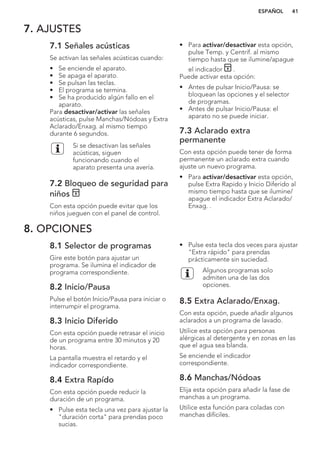 7. AJUSTES
7.1 Señales acústicas
Se activan las señales acústicas cuando:
• Se enciende el aparato.
• Se apaga el aparato.
• Se pulsan las teclas.
• El programa se termina.
• Se ha producido algún fallo en el
aparato.
Para desactivar/activar las señales
acústicas, pulse Manchas/Nódoas y Extra
Aclarado/Enxag. al mismo tiempo
durante 6 segundos.
Si se desactivan las señales
acústicas, siguen
funcionando cuando el
aparato presenta una avería.
7.2 Bloqueo de seguridad para
niños
Con esta opción puede evitar que los
niños jueguen con el panel de control.
• Para activar/desactivar esta opción,
pulse Temp. y Centrif. al mismo
tiempo hasta que se ilumine/apague
el indicador .
Puede activar esta opción:
• Antes de pulsar Inicio/Pausa: se
bloquean las opciones y el selector
de programas.
• Antes de pulsar Inicio/Pausa: el
aparato no se puede iniciar.
7.3 Aclarado extra
permanente
Con esta opción puede tener de forma
permanente un aclarado extra cuando
ajuste un nuevo programa.
• Para activar/desactivar esta opción,
pulse Extra Rapido y Inicio Diferido al
mismo tiempo hasta que se ilumine/
apague el indicador Extra Aclarado/
Enxag. .
8. OPCIONES
8.1 Selector de programas
Gire este botón para ajustar un
programa. Se ilumina el indicador de
programa correspondiente.
8.2 Inicio/Pausa
Pulse el botón Inicio/Pausa para iniciar o
interrumpir el programa.
8.3 Inicio Diferido
Con esta opción puede retrasar el inicio
de un programa entre 30 minutos y 20
horas.
La pantalla muestra el retardo y el
indicador correspondiente.
8.4 Extra Rapído
Con esta opción puede reducir la
duración de un programa.
• Pulse esta tecla una vez para ajustar la
"duración corta" para prendas poco
sucias.
• Pulse esta tecla dos veces para ajustar
"Extra rápido" para prendas
prácticamente sin suciedad.
Algunos programas solo
admiten una de las dos
opciones.
8.5 Extra Aclarado/Enxag.
Con esta opción, puede añadir algunos
aclarados a un programa de lavado.
Utilice esta opción para personas
alérgicas al detergente y en zonas en las
que el agua sea blanda.
Se enciende el indicador
correspondiente.
8.6 Manchas/Nódoas
Elija esta opción para añadir la fase de
manchas a un programa.
Utilice esta función para coladas con
manchas difíciles.
ESPAÑOL 41
 