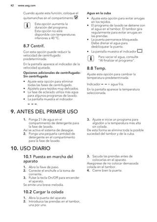Cuando ajuste esta función, coloque el
quitamanchas en el compartimento .
Esta opción aumenta la
duración del programa.
Esta opción no está
disponible con temperaturas
inferiores a 40 °C.
8.7 Centrif.
Con esta opción puede reducir la
velocidad de centrifugado
predeterminada.
En la pantalla aparece el indicador de la
velocidad ajustada.
Opciones adicionales de centrifugado:
Sin centrifugado
• Ajuste esta opción para eliminar
todas las fases de centrifugado.
• Ajústelo para tejidos muy delicados.
• La fase de aclarado utiliza más agua
para algunos programas de lavado.
• La pantalla muestra el indicador
.
Agua en la cuba
• Ajuste esta opción para evitar arrugas
en los tejidos.
• El programa de lavado se detiene con
el agua en el tambor. El tambor gira
regularmente para evitar arrugas en
las prendas.
• La puerta permanece bloqueada.
Debe drenar el agua para
desbloquear la puerta.
• La pantalla muestra el indicador .
Para vaciar el agua, consulte
"Al finalizar el programa".
8.8 Temp.
Ajuste esta opción para cambiar la
temperatura predeterminada.
Indicador = agua fría.
En la pantalla aparece la temperatura
seleccionada.
9. ANTES DEL PRIMER USO
1. Ponga 2 l de agua en el
compartimento de detergente para
la fase de lavado.
Así se activa el sistema de desagüe.
2. Ponga una pequeña cantidad de
detergente en el compartimento
para la fase de lavado.
3. Ajuste e inicie un programa para
algodón a la temperatura más alta
sin colada.
De esta forma se elimina toda la posible
suciedad del tambor y de la cuba.
10. USO DIARIO
10.1 Puesta en marcha del
aparato
1. Abra la llave de paso.
2. Conecte el enchufe a la toma de
corriente.
3. Pulse la tecla On/Off para encender
el aparato.
Se emite una breve melodía.
10.2 Cargar la colada
1. Abra la puerta del aparato
2. Introduzca las prendas en el tambor,
una por una.
3. Sacuda las prendas antes de
colocarlas en el aparato.
Asegúrese de no colocar demasiada
colada en el tambor.
4. Cierre bien la puerta.
www.aeg.com42
 