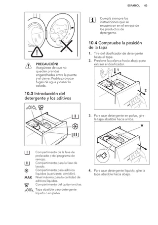PRECAUCIÓN!
Asegúrese de que no
quedan prendas
enganchadas entre la puerta
y el cierre. Podría provocar
fugas de agua y dañar la
colada.
10.3 Introducción del
detergente y los aditivos
Compartimento de la fase de
prelavado o del programa de
remojo.
Compartimento para la fase de
lavado.
Compartimento para aditivos
líquidos (suavizante, almidón).
Nivel máximo para la cantidad de
aditivos líquidos.
Compartimento del quitamanchas.
Tapa abatible para detergente
líquido o en polvo.
Cumpla siempre las
instrucciones que se
encuentran en el envase de
los productos de
detergente.
10.4 Compruebe la posición
de la tapa
1. Tire del dosificador de detergente
hasta el tope.
2. Presione la palanca hacia abajo para
extraer el dosificador.
1
2
3. Para usar detergente en polvo, gire
la tapa abatible hacia arriba.
A
4. Para usar detergente líquido, gire la
tapa abatible hacia abajo.
ESPAÑOL 43
 