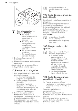 B
Con la tapa abatible en
posición BAJADA:
• No utilice
detergentes líquidos
gelatinosos ni
espesos.
• No ponga más
detergente líquido
que el límite
mostrado en la tapa
abatible.
• No ajuste la fase de
prelavado.
• No ajuste la función
de inicio diferido.
5. Dosifique el detergente y el
suavizante.
6. Cierre con cuidado el dosificador de
detergente.
Asegúrese de que la tapa abatible no
obstruye nada al cerrar el cajón.
10.5 Ajuste de un programa
1. Gire el selector de programas para
ajustar el programa:
• Se ilumina el indicador de
programa correspondiente.
• El indicador de Inicio/Pausa
parpadea.
• La pantalla muestra: la
temperatura por defecto, la
velocidad de centrifugado, los
indicadores de las fases del
programa y su duración.
2. Si fuera necesario, cambie la
temperatura, la velocidad de
centrifugado y la duración del ciclo o
añada funciones disponibles.
Cuando se activa una opción, se
enciende el indicador de la opción
ajustada.
Si hay algo incorrecto, la
pantalla muestra el mensaje
Err.
10.6 Inicio de un programa sin
inicio diferido
Pulse la tecla Inicio/Pausa para iniciar el
programa.
El indicador correspondiente deja de
parpadear y permanece fijo.
En la pantalla empieza a parpadear el
indicador de la fase en curso.
El programa se inicia y la puerta se
bloquea. La pantalla muestra el
indicador .
La bomba de desagüe
puede funcionar un
momento cuando el aparato
llena agua.
10.7 Comportamiento del
aparato
Después de unos 15 minutos
del inicio del programa:
• El aparato ajusta
automáticamente el
tiempo del ciclo para la
colada que se ha
introducido en el tambor
a fin de lograr unos
resultados de lavado
perfectos en el mínimo
tiempo necesario.
• La pantalla muestra el
nuevo valor de tiempo.
10.8 Inicio de un programa
con el inicio diferido
1. Pulse la tecla Inicio Diferido
repetidamente hasta que la pantalla
muestre el número de minutos u
horas.
Se enciende el indicador
correspondiente.
2. Pulse la tecla Inicio/Pausa.
El aparato inicia la cuenta atrás del inicio
diferido.
El programa de lavado se pone en
marcha de forma automática cuando
termina la cuenta atrás.
www.aeg.com44
 