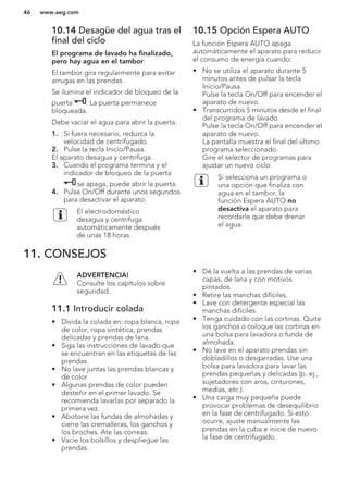 10.14 Desagüe del agua tras el
final del ciclo
El programa de lavado ha finalizado,
pero hay agua en el tambor:
El tambor gira regularmente para evitar
arrugas en las prendas.
Se ilumina el indicador de bloqueo de la
puerta . La puerta permanece
bloqueada.
Debe vaciar el agua para abrir la puerta.
1. Si fuera necesario, reduzca la
velocidad de centrifugado.
2. Pulse la tecla Inicio/Pausa.
El aparato desagua y centrifuga.
3. Cuando el programa termina y el
indicador de bloqueo de la puerta
se apaga, puede abrir la puerta.
4. Pulse On/Off durante unos segundos
para desactivar el aparato.
El electrodoméstico
desagua y centrifuga
automáticamente después
de unas 18 horas.
10.15 Opción Espera AUTO
La función Espera AUTO apaga
automáticamente el aparato para reducir
el consumo de energía cuando:
• No se utiliza el aparato durante 5
minutos antes de pulsar la tecla
Inicio/Pausa.
Pulse la tecla On/Off para encender el
aparato de nuevo.
• Transcurridos 5 minutos desde el final
del programa de lavado
Pulse la tecla On/Off para encender el
aparato de nuevo.
La pantalla muestra el final del último
programa seleccionado.
Gire el selector de programas para
ajustar un nuevo ciclo.
Si selecciona un programa o
una opción que finaliza con
agua en el tambor, la
función Espera AUTO no
desactiva el aparato para
recordarle que debe drenar
el agua.
11. CONSEJOS
ADVERTENCIA!
Consulte los capítulos sobre
seguridad.
11.1 Introducir colada
• Divida la colada en: ropa blanca, ropa
de color, ropa sintética, prendas
delicadas y prendas de lana.
• Siga las instrucciones de lavado que
se encuentran en las etiquetas de las
prendas.
• No lave juntas las prendas blancas y
de color.
• Algunas prendas de color pueden
desteñir en el primer lavado. Se
recomienda lavarlas por separado la
primera vez.
• Abotone las fundas de almohadas y
cierre las cremalleras, los ganchos y
los broches. Ate las correas.
• Vacíe los bolsillos y despliegue las
prendas.
• Dé la vuelta a las prendas de varias
capas, de lana y con motivos
pintados.
• Retire las manchas difíciles.
• Lave con detergente especial las
manchas difíciles.
• Tenga cuidado con las cortinas. Quite
los ganchos o coloque las cortinas en
una bolsa para lavadora o funda de
almohada.
• No lave en el aparato prendas sin
dobladillos o desgarradas. Use una
bolsa para lavadora para lavar las
prendas pequeñas y delicadas (p. ej.,
sujetadores con aros, cinturones,
medias, etc.).
• Una carga muy pequeña puede
provocar problemas de desequilibrio
en la fase de centrifugado. Si esto
ocurre, ajuste manualmente las
prendas en la cuba e inicie de nuevo
la fase de centrifugado.
www.aeg.com46
 