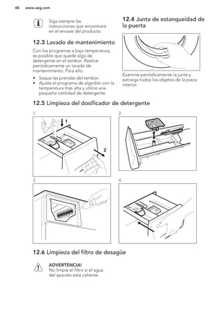 Siga siempre las
instrucciones que encontrará
en el envase del producto.
12.3 Lavado de mantenimiento
Con los programas a baja temperatura,
es posible que quede algo de
detergente en el tambor. Realice
periódicamente un lavado de
mantenimiento. Para ello:
• Saque las prendas del tambor.
• Ajuste el programa de algodón con la
temperatura más alta y utilice una
pequeña cantidad de detergente.
12.4 Junta de estanqueidad de
la puerta
Examine periódicamente la junta y
extraiga todos los objetos de la pieza
interior.
12.5 Limpieza del dosificador de detergente
1.
1
2
2.
3. 4.
12.6 Limpieza del filtro de desagüe
ADVERTENCIA!
No limpie el filtro si el agua
del aparato está caliente.
www.aeg.com48
 