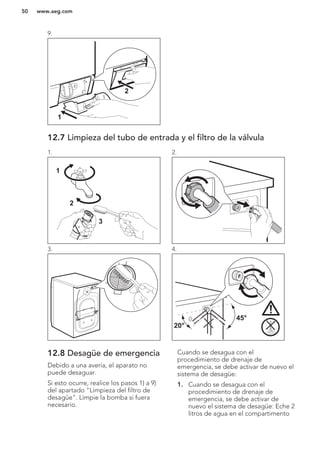 9.
1
2
12.7 Limpieza del tubo de entrada y el filtro de la válvula
1.
1
2
3
2.
3. 4.
45°
20°
12.8 Desagüe de emergencia
Debido a una avería, el aparato no
puede desaguar.
Si esto ocurre, realice los pasos 1) a 9)
del apartado "Limpieza del filtro de
desagüe". Limpie la bomba si fuera
necesario.
Cuando se desagua con el
procedimiento de drenaje de
emergencia, se debe activar de nuevo el
sistema de desagüe:
1. Cuando se desagua con el
procedimiento de drenaje de
emergencia, se debe activar de
nuevo el sistema de desagüe: Eche 2
litros de agua en el compartimento
www.aeg.com50
 