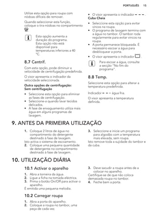 Utilize esta opção para roupa com
nódoas difíceis de remover.
Quando seleccionar esta função,
coloque o tira-nódoas no compartimento
.
Esta opção aumenta a
duração do programa.
Esta opção não está
disponível para
temperaturas inferiores a 40
°C.
8.7 Centrif.
Com esta opção, pode diminuir a
velocidade de centrifugação predefinida.
O visor apresenta o indicador da
velocidade seleccionada.
Outra opções de centrifugação:
Sem centrifugação
• Seleccione esta opção para eliminar
as fases de centrifugação.
• Seleccione-a quando lavar tecidos
delicados.
• A fase de enxaguamento utiliza mais
água em alguns programas de
lavagem.
• O visor apresenta o indicador .
Cuba Cheia
• Seleccione esta opção para evitar
vincos na roupa.
• O programa de lavagem termina com
a água no tambor. O tambor roda
regularmente para evitar vincos na
roupa.
• A porta permanece bloqueada. É
necessário escoar a água para
desbloquear a porta.
• O visor apresenta o indicador .
Para escoar a água, consulte
a secção “No fim do
programa”.
8.8 Temp.
Seleccione esta opção para alterar a
temperatura predefinida.
Indicador = água fria.
O visor apresenta a temperatura
definida.
9. ANTES DA PRIMEIRA UTILIZAÇÃO
1. Coloque 2 litros de água no
compartimento do detergente
destinado à fase de lavagem.
Isto activa o sistema de escoamento.
2. Coloque uma pequena quantidade
de detergente no compartimento
destinado à fase de lavagem.
3. Seleccione e inicie um programa
para algodão com a temperatura
mais elevada, sem roupa.
Isto remove toda a sujidade do tambor e
da cuba.
10. UTILIZAÇÃO DIÁRIA
10.1 Activar o aparelho
1. Abra a torneira da água.
2. Ligue a ficha na tomada eléctrica.
3. Prima o botão On/Off para activar o
aparelho.
É emitida uma pequena melodia.
10.2 Carregar roupa
1. Abra a porta do aparelho.
2. Coloque a roupa no tambor, uma
peça de cada vez.
3. Deve sacudir a roupa antes de a
colocar no aparelho.
Certifique-se de que não coloca
demasiada roupa no tambor.
4. Feche bem a porta.
PORTUGUÊS 15
 