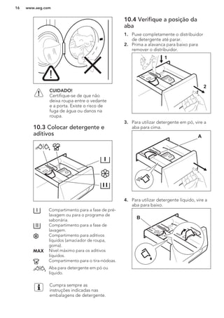CUIDADO!
Certifique-se de que não
deixa roupa entre o vedante
e a porta. Existe o risco de
fuga de água ou danos na
roupa.
10.3 Colocar detergente e
aditivos
Compartimento para a fase de pré-
lavagem ou para o programa de
sabonária.
Compartimento para a fase de
lavagem.
Compartimento para aditivos
líquidos (amaciador de roupa,
goma).
Nível máximo para os aditivos
líquidos.
Compartimento para o tira-nódoas.
Aba para detergente em pó ou
líquido.
Cumpra sempre as
instruções indicadas nas
embalagens de detergente.
10.4 Verifique a posição da
aba
1. Puxe completamente o distribuidor
de detergente até parar.
2. Prima a alavanca para baixo para
remover o distribuidor.
1
2
3. Para utilizar detergente em pó, vire a
aba para cima.
A
4. Para utilizar detergente líquido, vire a
aba para baixo.
B
www.aeg.com16
 