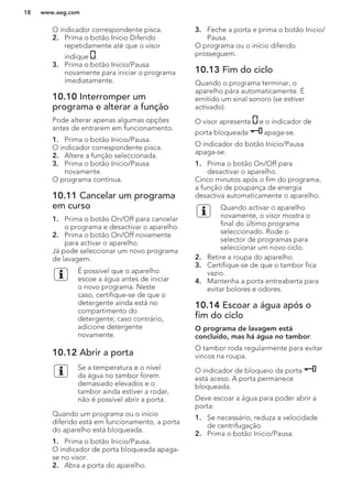 O indicador correspondente pisca.
2. Prima o botão Inicio Diferido
repetidamente até que o visor
indique .
3. Prima o botão Inicio/Pausa
novamente para iniciar o programa
imediatamente.
10.10 Interromper um
programa e alterar a função
Pode alterar apenas algumas opções
antes de entrarem em funcionamento.
1. Prima o botão Inicio/Pausa.
O indicador correspondente pisca.
2. Altere a função seleccionada.
3. Prima o botão Inicio/Pausa
novamente.
O programa continua.
10.11 Cancelar um programa
em curso
1. Prima o botão On/Off para cancelar
o programa e desactivar o aparelho.
2. Prima o botão On/Off novamente
para activar o aparelho.
Já pode seleccionar um novo programa
de lavagem.
É possível que o aparelho
escoe a água antes de iniciar
o novo programa. Neste
caso, certifique-se de que o
detergente ainda está no
compartimento do
detergente; caso contrário,
adicione detergente
novamente.
10.12 Abrir a porta
Se a temperatura e o nível
da água no tambor forem
demasiado elevados e o
tambor ainda estiver a rodar,
não é possível abrir a porta.
Quando um programa ou o início
diferido está em funcionamento, a porta
do aparelho está bloqueada.
1. Prima o botão Inicio/Pausa.
O indicador de porta bloqueada apaga-
se no visor.
2. Abra a porta do aparelho.
3. Feche a porta e prima o botão Inicio/
Pausa.
O programa ou o início diferido
prosseguem.
10.13 Fim do ciclo
Quando o programa terminar, o
aparelho pára automaticamente. É
emitido um sinal sonoro (se estiver
activado).
O visor apresenta e o indicador de
porta bloqueada apaga-se.
O indicador do botão Inicio/Pausa
apaga-se.
1. Prima o botão On/Off para
desactivar o aparelho.
Cinco minutos após o fim do programa,
a função de poupança de energia
desactiva automaticamente o aparelho.
Quando activar o aparelho
novamente, o visor mostra o
final do último programa
seleccionado. Rode o
selector de programas para
seleccionar um novo ciclo.
2. Retire a roupa do aparelho.
3. Certifique-se de que o tambor fica
vazio.
4. Mantenha a porta entreaberta para
evitar bolores e odores.
10.14 Escoar a água após o
fim do ciclo
O programa de lavagem está
concluído, mas há água no tambor:
O tambor roda regularmente para evitar
vincos na roupa.
O indicador de bloqueio da porta
está aceso. A porta permanece
bloqueada.
Deve escoar a água para poder abrir a
porta:
1. Se necessário, reduza a velocidade
de centrifugação.
2. Prima o botão Inicio/Pausa.
www.aeg.com18
 