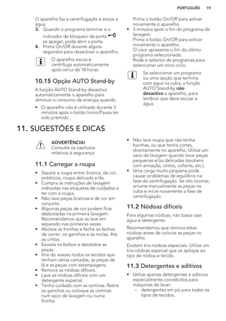 O aparelho faz a centrifugação e escoa a
água.
3. Quando o programa terminar e o
indicador de bloqueio da porta
se apagar, pode abrir a porta.
4. Prima On/Off durante alguns
segundos para desactivar o aparelho.
O aparelho escoa e
centrifuga automaticamente
após cerca de 18 horas.
10.15 Opção AUTO Stand-by
A função AUTO Stand-by desactiva
automaticamente o aparelho para
diminuir o consumo de energia quando:
• O aparelho não é utilizado durante 5
minutos após o botão Inicio/Pausa ter
sido premido.
Prima o botão On/Off para activar
novamente o aparelho.
• 5 minutos após o fim do programa de
lavagem
Prima o botão On/Off para activar
novamente o aparelho.
O visor apresenta o fim do último
programa seleccionado.
Rode o selector de programas para
seleccionar um novo ciclo.
Se seleccionar um programa
ou uma opção que termina
com água na cuba, a função
AUTO Stand-by não
desactiva o aparelho, para
lembrar que deve escoar a
água.
11. SUGESTÕES E DICAS
ADVERTÊNCIA!
Consulte os capítulos
relativos à segurança.
11.1 Carregar a roupa
• Separe a roupa entre: branca, de cor,
sintéticos, roupa delicada e lãs.
• Cumpra as instruções de lavagem
indicadas nas etiquetas de cuidados a
ter com a roupa.
• Não lave peças brancas e de cor em
conjunto.
• Algumas peças de cor podem ficar
desbotadas na primeira lavagem.
Recomendamos que as lave em
separado nas primeiras vezes.
• Abotoe as fronhas e feche os fechos
de correr, os ganchos e as molas. Ate
os cintos.
• Esvazie os bolsos e desdobre as
peças.
• Vire do avesso todos os tecidos que
tenham várias camadas, as peças de
lã e as peças com estampagens.
• Remova as nódoas difíceis.
• Lave as nódoas difíceis com um
detergente especial.
• Tenha cuidado com as cortinas. Retire
os ganchos ou coloque as cortinas
num saco de lavagem ou numa
fronha.
• Não lave roupa que não tenha
bainhas, ou que tenha cortes,
directamente no aparelho. Utilize um
saco de lavagem quando lavar peças
pequenas e/ou delicadas (soutiens
com armação, cintos, collants, etc.).
• Uma carga muito pequena pode
causar problemas de equilíbrio na
fase de centrifugação. Se isto ocorrer,
arrume manualmente as peças na
cuba e inicie novamente a fase de
centrifugação.
11.2 Nódoas difíceis
Para algumas nódoas, não basta usar
água e detergente.
Recomendamos que remova estas
nódoas antes de colocar as peças no
aparelho.
Existem tira-nódoas especiais. Utilize um
tira-nódoas especial que se aplique ao
tipo de nódoa e tecido.
11.3 Detergentes e aditivos
• Utilize apenas detergentes e aditivos
especialmente concebidos para
máquinas de lavar:
– detergentes em pó para todos os
tipos de tecidos,
PORTUGUÊS 19
 