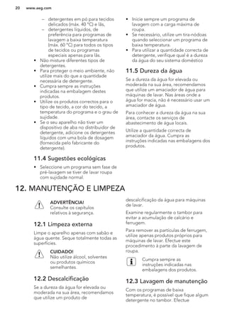 – detergentes em pó para tecidos
delicados (máx. 40 °C) e lãs,
– detergentes líquidos, de
preferência para programas de
lavagem a baixa temperatura
(máx. 60 °C) para todos os tipos
de tecidos ou programas
especiais apenas para lãs.
• Não misture diferentes tipos de
detergentes.
• Para proteger o meio ambiente, não
utilize mais do que a quantidade
necessária de detergente.
• Cumpra sempre as instruções
indicadas na embalagem destes
produtos.
• Utilize os produtos correctos para o
tipo de tecido, a cor do tecido, a
temperatura do programa e o grau de
sujidade.
• Se o seu aparelho não tiver um
dispositivo de aba no distribuidor de
detergente, adicione os detergentes
líquidos com uma bola de dosagem
(fornecida pelo fabricante do
detergente).
11.4 Sugestões ecológicas
• Seleccione um programa sem fase de
pré-lavagem se tiver de lavar roupa
com sujidade normal.
• Inicie sempre um programa de
lavagem com a carga máxima de
roupa.
• Se necessário, utilize um tira-nódoas
quando seleccionar um programa de
baixa temperatura.
• Para utilizar a quantidade correcta de
detergente, verifique qual é a dureza
da água do seu sistema doméstico
11.5 Dureza da água
Se a dureza da água for elevada ou
moderada na sua área, recomendamos
que utilize um amaciador de água para
máquinas de lavar. Nas áreas onde a
água for macia, não é necessário usar um
amaciador de água.
Para conhecer a dureza da água na sua
área, contacte os serviços de
abastecimento de água locais.
Utilize a quantidade correcta de
amaciador da água. Cumpra as
instruções indicadas nas embalagens dos
produtos.
12. MANUTENÇÃO E LIMPEZA
ADVERTÊNCIA!
Consulte os capítulos
relativos à segurança.
12.1 Limpeza externa
Limpe o aparelho apenas com sabão e
água quente. Seque totalmente todas as
superfícies.
CUIDADO!
Não utilize álcool, solventes
ou produtos químicos
semelhantes.
12.2 Descalcificação
Se a dureza da água for elevada ou
moderada na sua área, recomendamos
que utilize um produto de
descalcificação da água para máquinas
de lavar.
Examine regularmente o tambor para
evitar a acumulação de calcário e
ferrugem.
Para remover as partículas de ferrugem,
utilize apenas produtos próprios para
máquinas de lavar. Efectue este
procedimento à parte da lavagem de
roupa.
Cumpra sempre as
instruções indicadas nas
embalagens dos produtos.
12.3 Lavagem de manutenção
Com os programas de baixa
temperatura, é possível que fique algum
detergente no tambor. Efectue
www.aeg.com20
 