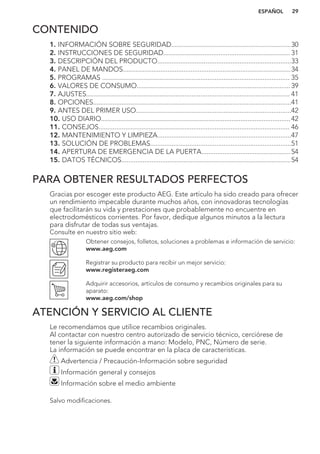 CONTENIDO
1. INFORMACIÓN SOBRE SEGURIDAD...................................................................30
2. INSTRUCCIONES DE SEGURIDAD....................................................................... 31
3. DESCRIPCIÓN DEL PRODUCTO...........................................................................33
4. PANEL DE MANDOS..............................................................................................34
5. PROGRAMAS ......................................................................................................... 35
6. VALORES DE CONSUMO......................................................................................39
7. AJUSTES.................................................................................................................. 41
8. OPCIONES...............................................................................................................41
9. ANTES DEL PRIMER USO.......................................................................................42
10. USO DIARIO..........................................................................................................42
11. CONSEJOS........................................................................................................... 46
12. MANTENIMIENTO Y LIMPIEZA...........................................................................47
13. SOLUCIÓN DE PROBLEMAS...............................................................................51
14. APERTURA DE EMERGENCIA DE LA PUERTA..................................................54
15. DATOS TÉCNICOS...............................................................................................54
PARA OBTENER RESULTADOS PERFECTOS
Gracias por escoger este producto AEG. Este artículo ha sido creado para ofrecer
un rendimiento impecable durante muchos años, con innovadoras tecnologías
que facilitarán su vida y prestaciones que probablemente no encuentre en
electrodomésticos corrientes. Por favor, dedique algunos minutos a la lectura
para disfrutar de todas sus ventajas.
Consulte en nuestro sitio web:
Obtener consejos, folletos, soluciones a problemas e información de servicio:
www.aeg.com
Registrar su producto para recibir un mejor servicio:
www.registeraeg.com
Adquirir accesorios, artículos de consumo y recambios originales para su
aparato:
www.aeg.com/shop
ATENCIÓN Y SERVICIO AL CLIENTE
Le recomendamos que utilice recambios originales.
Al contactar con nuestro centro autorizado de servicio técnico, cerciórese de
tener la siguiente información a mano: Modelo, PNC, Número de serie.
La información se puede encontrar en la placa de características.
Advertencia / Precaución-Información sobre seguridad
Información general y consejos
Información sobre el medio ambiente
Salvo modificaciones.
ESPAÑOL 29
 