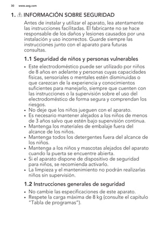 1. INFORMACIÓN SOBRE SEGURIDAD
Antes de instalar y utilizar el aparato, lea atentamente
las instrucciones facilitadas. El fabricante no se hace
responsable de los daños y lesiones causados por una
instalación y uso incorrectos. Guarde siempre las
instrucciones junto con el aparato para futuras
consultas.
1.1 Seguridad de niños y personas vulnerables
• Este electrodoméstico puede ser utilizado por niños
de 8 años en adelante y personas cuyas capacidades
físicas, sensoriales o mentales estén disminuidas o
que carezcan de la experiencia y conocimientos
suficientes para manejarlo, siempre que cuenten con
las instrucciones o la supervisión sobre el uso del
electrodoméstico de forma segura y comprendan los
riesgos.
• No deje que los niños jueguen con el aparato.
• Es necesario mantener alejados a los niños de menos
de 3 años salvo que estén bajo supervisión continua.
• Mantenga los materiales de embalaje fuera del
alcance de los niños.
• Mantenga todos los detergentes fuera del alcance de
los niños.
• Mantenga a los niños y mascotas alejados del aparato
cuando la puerta se encuentre abierta.
• Si el aparato dispone de dispositivo de seguridad
para niños, se recomienda activarlo.
• La limpieza y el mantenimiento no podrán realizarlas
niños sin supervisión.
1.2 Instrucciones generales de seguridad
• No cambie las especificaciones de este aparato.
• Respete la carga máxima de 8 kg (consulte el capítulo
“Tabla de programas”).
www.aeg.com30
 