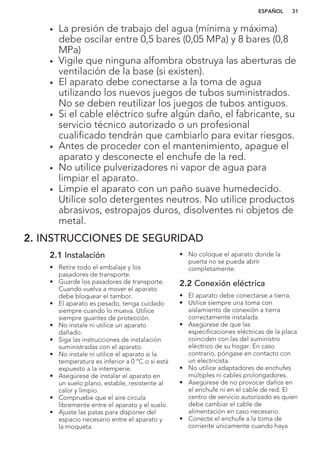• La presión de trabajo del agua (mínima y máxima)
debe oscilar entre 0,5 bares (0,05 MPa) y 8 bares (0,8
MPa)
• Vigile que ninguna alfombra obstruya las aberturas de
ventilación de la base (si existen).
• El aparato debe conectarse a la toma de agua
utilizando los nuevos juegos de tubos suministrados.
No se deben reutilizar los juegos de tubos antiguos.
• Si el cable eléctrico sufre algún daño, el fabricante, su
servicio técnico autorizado o un profesional
cualificado tendrán que cambiarlo para evitar riesgos.
• Antes de proceder con el mantenimiento, apague el
aparato y desconecte el enchufe de la red.
• No utilice pulverizadores ni vapor de agua para
limpiar el aparato.
• Limpie el aparato con un paño suave humedecido.
Utilice solo detergentes neutros. No utilice productos
abrasivos, estropajos duros, disolventes ni objetos de
metal.
2. INSTRUCCIONES DE SEGURIDAD
2.1 Instalación
• Retire todo el embalaje y los
pasadores de transporte.
• Guarde los pasadores de transporte.
Cuando vuelva a mover el aparato
debe bloquear el tambor.
• El aparato es pesado, tenga cuidado
siempre cuando lo mueva. Utilice
siempre guantes de protección.
• No instale ni utilice un aparato
dañado.
• Siga las instrucciones de instalación
suministradas con el aparato.
• No instale ni utilice el aparato si la
temperatura es inferior a 0 °C o si está
expuesto a la intemperie.
• Asegúrese de instalar el aparato en
un suelo plano, estable, resistente al
calor y limpio.
• Compruebe que el aire circula
libremente entre el aparato y el suelo.
• Ajuste las patas para disponer del
espacio necesario entre el aparato y
la moqueta.
• No coloque el aparato donde la
puerta no se pueda abrir
completamente.
2.2 Conexión eléctrica
• El aparato debe conectarse a tierra.
• Utilice siempre una toma con
aislamiento de conexión a tierra
correctamente instalada.
• Asegúrese de que las
especificaciones eléctricas de la placa
coinciden con las del suministro
eléctrico de su hogar. En caso
contrario, póngase en contacto con
un electricista.
• No utilice adaptadores de enchufes
múltiples ni cables prolongadores.
• Asegúrese de no provocar daños en
el enchufe ni en el cable de red. El
centro de servicio autorizado es quien
debe cambiar el cable de
alimentación en caso necesario.
• Conecte el enchufe a la toma de
corriente únicamente cuando haya
ESPAÑOL 31
 