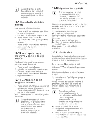 Antes de pulsar la tecla
Inicio/Pausa para iniciar el
aparato, puede cancelar o
cambiar el ajuste del inicio
diferido.
10.9 Cancelación del inicio
diferido
Para cancelar el inicio diferido:
1. Pulse la tecla Inicio/Pausa para dejar
el aparato en pausa.
El indicador correspondiente parpadea.
2. Pulse la tecla Inicio Diferido
repetidamente hasta que la pantalla
muestre .
3. Pulse la tecla Inicio/Pausa de nuevo
para iniciar el programa
inmediatamente.
10.10 Interrupción de un
programa y cambio de una
función
Puede cambiar únicamente algunas
opciones antes de usarlas.
1. Pulse la tecla Inicio/Pausa.
El indicador correspondiente parpadea.
2. Cambio de la función ajustada.
3. Pulse la tecla Inicio/Pausa de nuevo.
El programa continúa.
10.11 Cancelación de un
programa en curso
1. Pulse la tecla On/Off para cancelar el
programa y apagar el aparato.
2. Pulse el botón On/Off de nuevo para
encender el aparato.
Ahora puede ajustar un nuevo programa
de lavado.
Antes de empezar un nuevo
programa, el aparato podría
drenar el agua. En este caso,
asegúrese de que queda
detergente en el
compartimento, de lo
contrario, rellénelo.
10.12 Apertura de la puerta
Si la temperatura y el nivel
de agua del tambor son
demasiado elevados y el
tambor sigue girando, no se
puede abrir la puerta.
Mientras un programa o el inicio diferido
están en marcha, la puerta del aparato
está bloqueada.
1. Pulse la tecla Inicio/Pausa.
En la pantalla, el indicador
correspondiente de bloqueo de puerta
se apaga.
2. Abra la puerta del aparato.
3. Cierre la puerta y pulse la tecla
Inicio/Pausa.
El programa o el inicio diferido
continúan.
10.13 Fin de ciclo
Cuando haya finalizado el programa, el
aparato se para automáticamente. Suena
la señal acústica, si está activada.
En la pantalla, se enciende y el
indicador de bloqueo de puerta se
apaga.
El indicador de la tecla Inicio/Pausa se
apaga.
1. Pulse la tecla On/Off para apagar el
aparato.
Cinco minutos después de finalizar el
programa, la función de ahorro de
energía apaga automáticamente el
aparato.
Cuando se vuelve a
encender el aparato, la
pantalla muestra el final del
último programa
seleccionado. Gire el
selector de programas para
ajustar un nuevo ciclo.
2. Retire la colada del aparato.
3. Asegúrese de que el tambor está
totalmente vacío.
4. Deje la puerta entreabierta para
evitar la formación de moho y olores
desagradables
ESPAÑOL 45
 