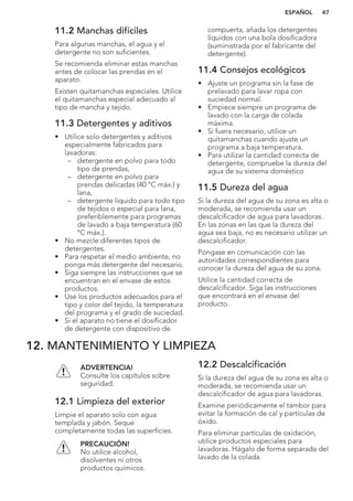 11.2 Manchas difíciles
Para algunas manchas, el agua y el
detergente no son suficientes.
Se recomienda eliminar estas manchas
antes de colocar las prendas en el
aparato.
Existen quitamanchas especiales. Utilice
el quitamanchas especial adecuado al
tipo de mancha y tejido.
11.3 Detergentes y aditivos
• Utilice solo detergentes y aditivos
especialmente fabricados para
lavadoras:
– detergente en polvo para todo
tipo de prendas,
– detergente en polvo para
prendas delicadas (40 °C máx.) y
lana,
– detergente líquido para todo tipo
de tejidos o especial para lana,
preferiblemente para programas
de lavado a baja temperatura (60
°C máx.).
• No mezcle diferentes tipos de
detergentes.
• Para respetar el medio ambiente, no
ponga más detergente del necesario.
• Siga siempre las instrucciones que se
encuentran en el envase de estos
productos.
• Use los productos adecuados para el
tipo y color del tejido, la temperatura
del programa y el grado de suciedad.
• Si el aparato no tiene el dosificador
de detergente con dispositivo de
compuerta, añada los detergentes
líquidos con una bola dosificadora
(suministrada por el fabricante del
detergente).
11.4 Consejos ecológicos
• Ajuste un programa sin la fase de
prelavado para lavar ropa con
suciedad normal.
• Empiece siempre un programa de
lavado con la carga de colada
máxima.
• Si fuera necesario, utilice un
quitamanchas cuando ajuste un
programa a baja temperatura.
• Para utilizar la cantidad correcta de
detergente, compruebe la dureza del
agua de su sistema doméstico
11.5 Dureza del agua
Si la dureza del agua de su zona es alta o
moderada, se recomienda usar un
descalcificador de agua para lavadoras.
En las zonas en las que la dureza del
agua sea baja, no es necesario utilizar un
descalcificador.
Póngase en comunicación con las
autoridades correspondientes para
conocer la dureza del agua de su zona.
Utilice la cantidad correcta de
descalcificador. Siga las instrucciones
que encontrará en el envase del
producto.
12. MANTENIMIENTO Y LIMPIEZA
ADVERTENCIA!
Consulte los capítulos sobre
seguridad.
12.1 Limpieza del exterior
Limpie el aparato solo con agua
templada y jabón. Seque
completamente todas las superficies.
PRECAUCIÓN!
No utilice alcohol,
disolventes ni otros
productos químicos.
12.2 Descalcificación
Si la dureza del agua de su zona es alta o
moderada, se recomienda usar un
descalcificador de agua para lavadoras.
Examine periódicamente el tambor para
evitar la formación de cal y partículas de
óxido.
Para eliminar partículas de oxidación,
utilice productos especiales para
lavadoras. Hágalo de forma separada del
lavado de la colada.
ESPAÑOL 47
 