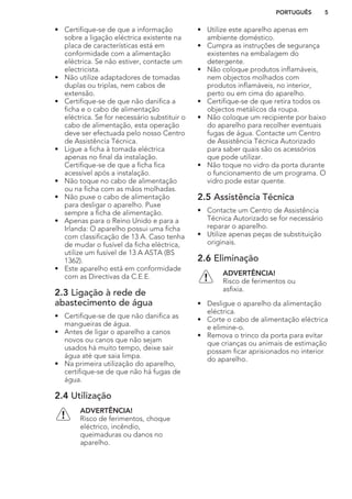 • Certifique-se de que a informação
sobre a ligação eléctrica existente na
placa de características está em
conformidade com a alimentação
eléctrica. Se não estiver, contacte um
electricista.
• Não utilize adaptadores de tomadas
duplas ou triplas, nem cabos de
extensão.
• Certifique-se de que não danifica a
ficha e o cabo de alimentação
eléctrica. Se for necessário substituir o
cabo de alimentação, esta operação
deve ser efectuada pelo nosso Centro
de Assistência Técnica.
• Ligue a ficha à tomada eléctrica
apenas no final da instalação.
Certifique-se de que a ficha fica
acessível após a instalação.
• Não toque no cabo de alimentação
ou na ficha com as mãos molhadas.
• Não puxe o cabo de alimentação
para desligar o aparelho. Puxe
sempre a ficha de alimentação.
• Apenas para o Reino Unido e para a
Irlanda: O aparelho possui uma ficha
com classificação de 13 A. Caso tenha
de mudar o fusível da ficha eléctrica,
utilize um fusível de 13 A ASTA (BS
1362).
• Este aparelho está em conformidade
com as Directivas da C.E.E.
2.3 Ligação à rede de
abastecimento de água
• Certifique-se de que não danifica as
mangueiras de água.
• Antes de ligar o aparelho a canos
novos ou canos que não sejam
usados há muito tempo, deixe sair
água até que saia limpa.
• Na primeira utilização do aparelho,
certifique-se de que não há fugas de
água.
2.4 Utilização
ADVERTÊNCIA!
Risco de ferimentos, choque
eléctrico, incêndio,
queimaduras ou danos no
aparelho.
• Utilize este aparelho apenas em
ambiente doméstico.
• Cumpra as instruções de segurança
existentes na embalagem do
detergente.
• Não coloque produtos inflamáveis,
nem objectos molhados com
produtos inflamáveis, no interior,
perto ou em cima do aparelho.
• Certifique-se de que retira todos os
objectos metálicos da roupa.
• Não coloque um recipiente por baixo
do aparelho para recolher eventuais
fugas de água. Contacte um Centro
de Assistência Técnica Autorizado
para saber quais são os acessórios
que pode utilizar.
• Não toque no vidro da porta durante
o funcionamento de um programa. O
vidro pode estar quente.
2.5 Assistência Técnica
• Contacte um Centro de Assistência
Técnica Autorizado se for necessário
reparar o aparelho.
• Utilize apenas peças de substituição
originais.
2.6 Eliminação
ADVERTÊNCIA!
Risco de ferimentos ou
asfixia.
• Desligue o aparelho da alimentação
eléctrica.
• Corte o cabo de alimentação eléctrica
e elimine-o.
• Remova o trinco da porta para evitar
que crianças ou animais de estimação
possam ficar aprisionados no interior
do aparelho.
PORTUGUÊS 5
 