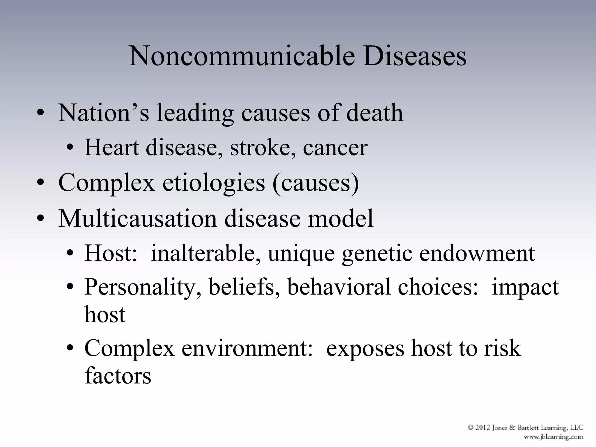 Noncommunicable Diseases Nation’s leading causes of death Heart disease, stroke, cancer Complex etiologies (causes) Multicausation disease model Host:  inalterable, unique genetic endowment Personality, beliefs, behavioral choices:  impact host Complex environment:  exposes host to risk factors 