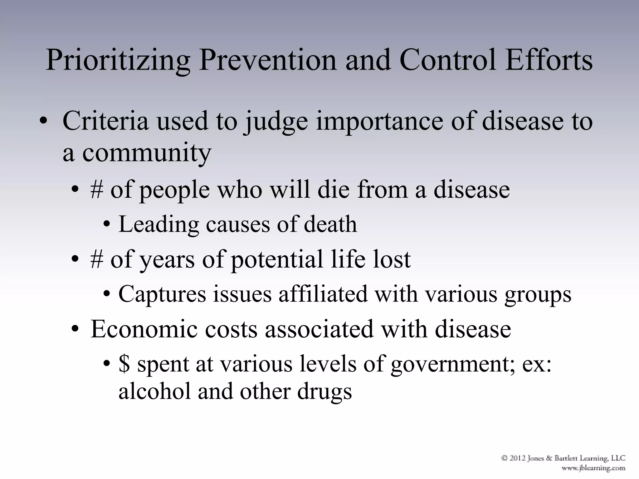 Prioritizing Prevention and Control Efforts Criteria used to judge importance of disease to a community # of people who will die from a disease Leading causes of death # of years of potential life lost Captures issues affiliated with various groups Economic costs associated with disease $ spent at various levels of government; ex: alcohol and other drugs 