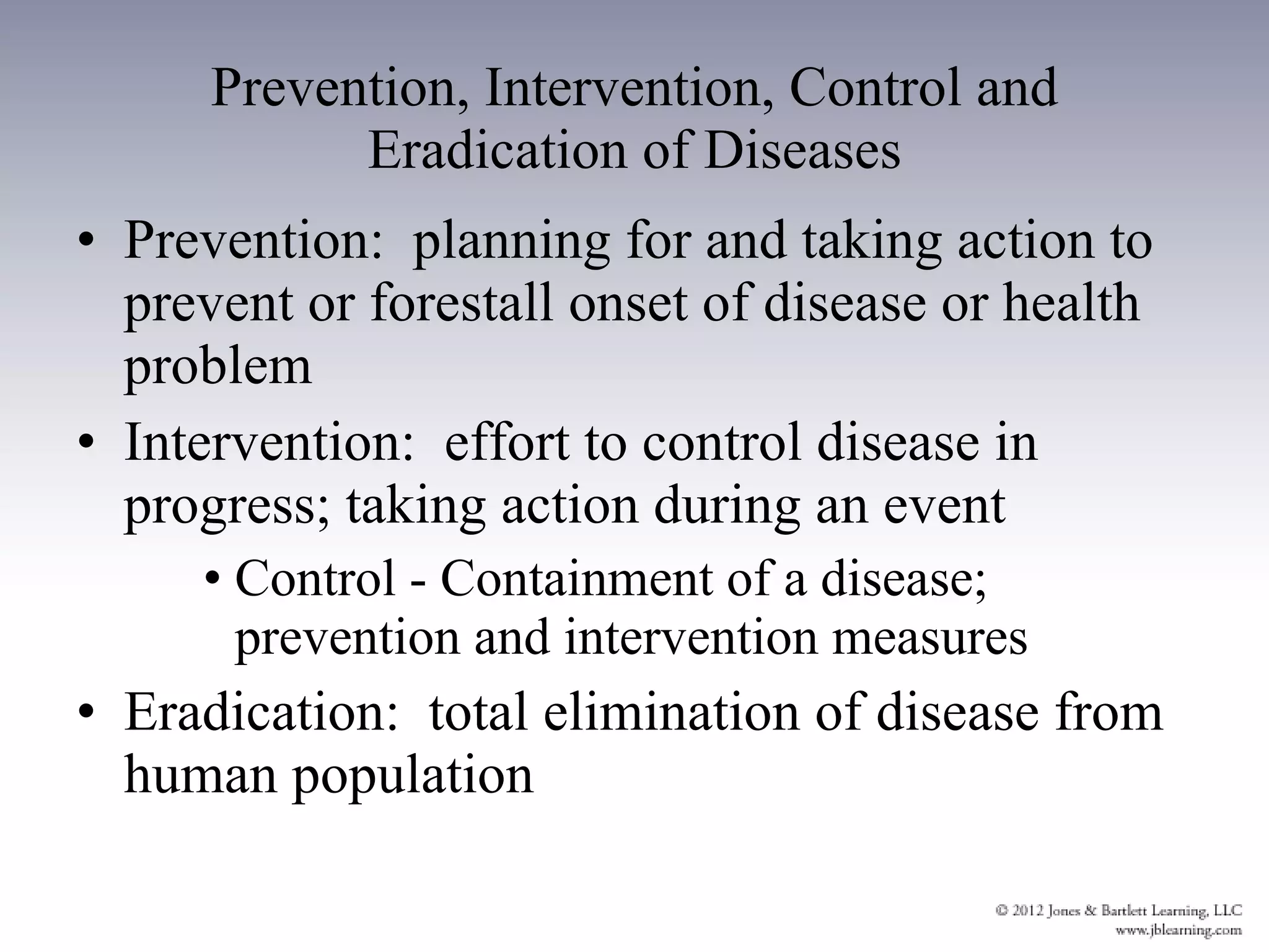 Prevention, Intervention, Control and Eradication of Diseases Prevention:  planning for and taking action to prevent or forestall onset of disease or health problem Intervention:  effort to control disease in progress; taking action during an event Control - Containment of a disease; prevention and intervention measures Eradication:  total elimination of disease from human population 