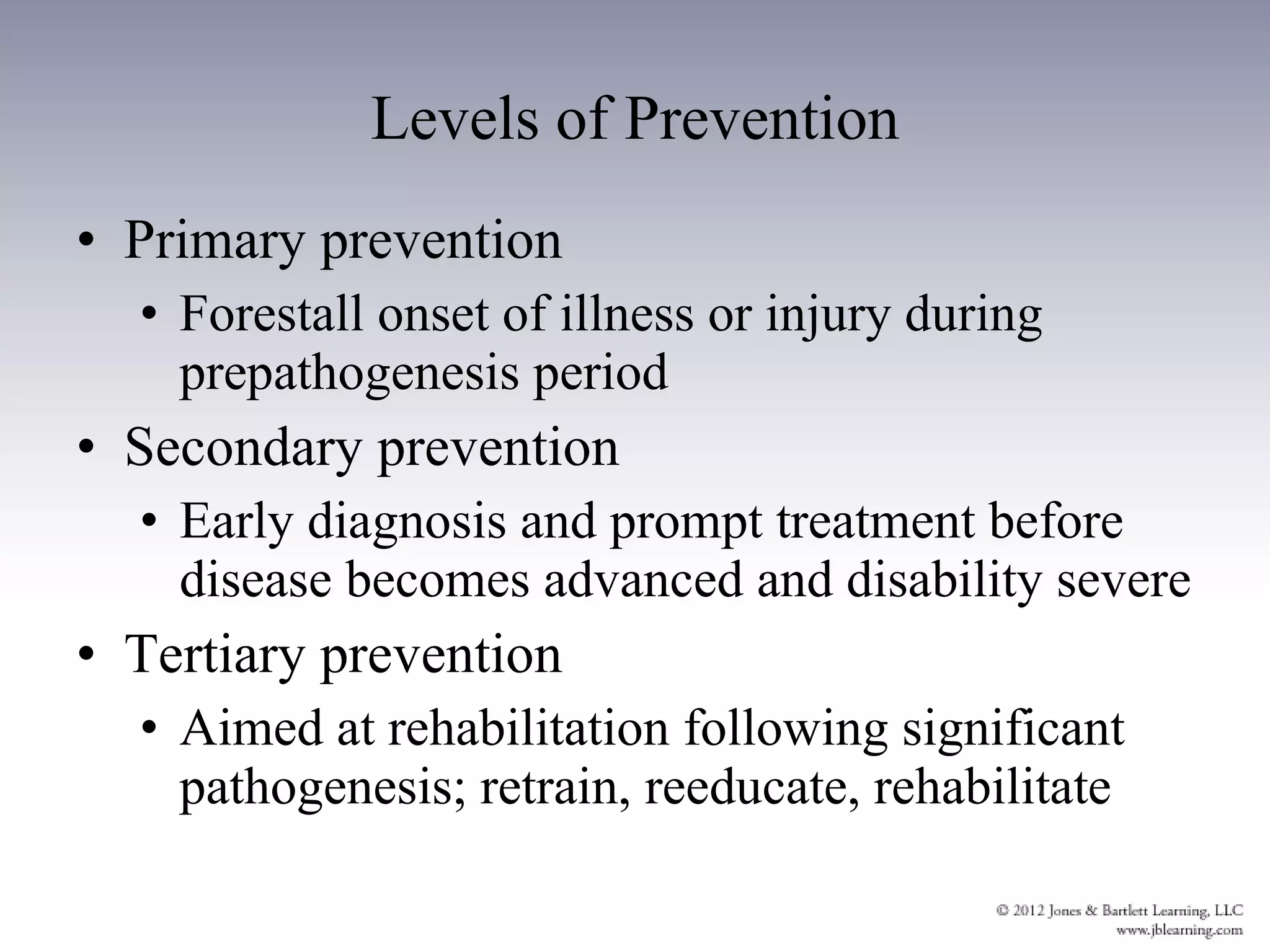 Levels of Prevention Primary prevention Forestall onset of illness or injury during prepathogenesis period Secondary prevention Early diagnosis and prompt treatment before disease becomes advanced and disability severe Tertiary prevention Aimed at rehabilitation following significant pathogenesis; retrain, reeducate, rehabilitate 