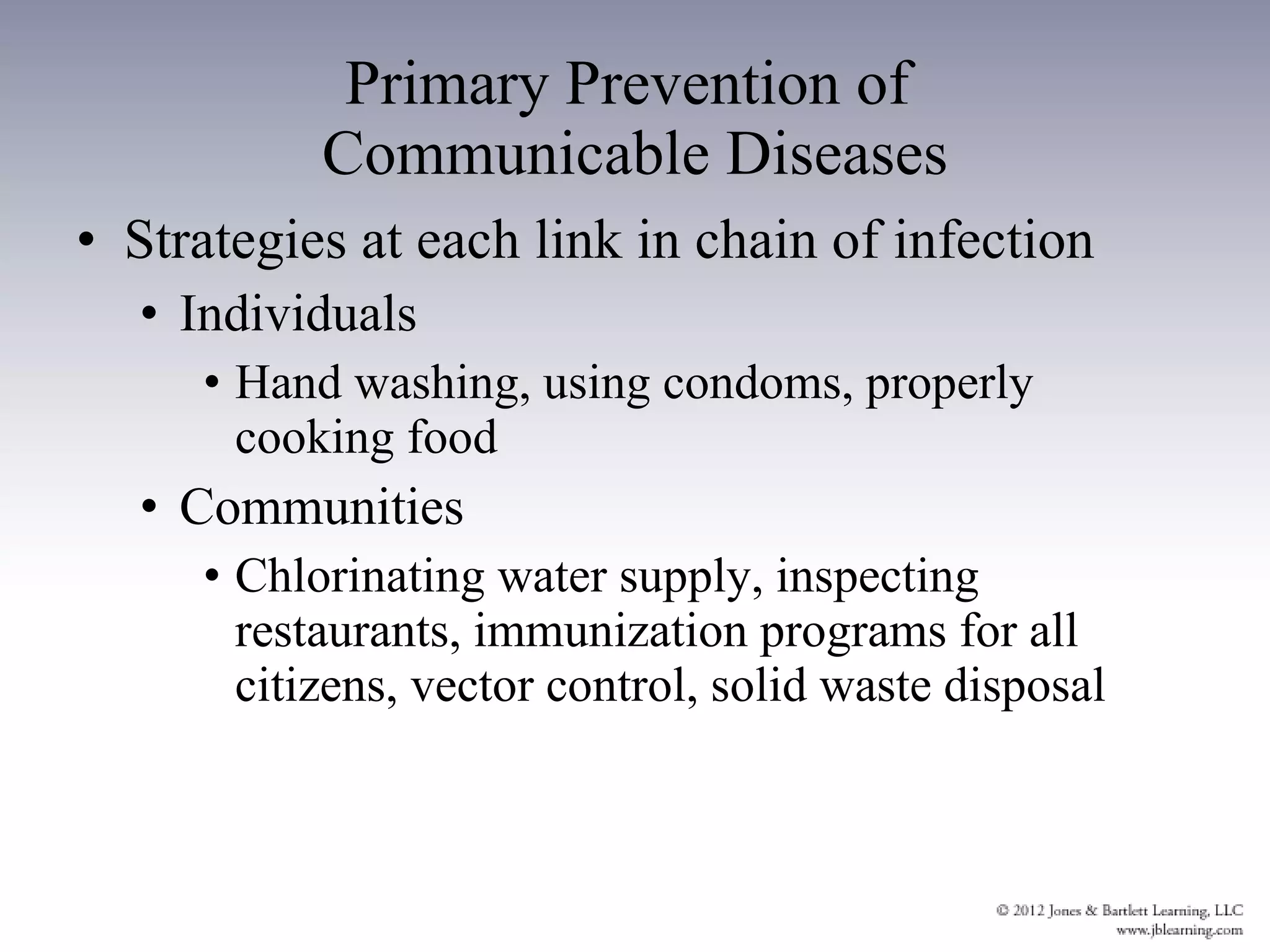 Primary Prevention of  Communicable Diseases Strategies at each link in chain of infection Individuals Hand washing, using condoms, properly cooking food Communities Chlorinating water supply, inspecting restaurants, immunization programs for all citizens, vector control, solid waste disposal 