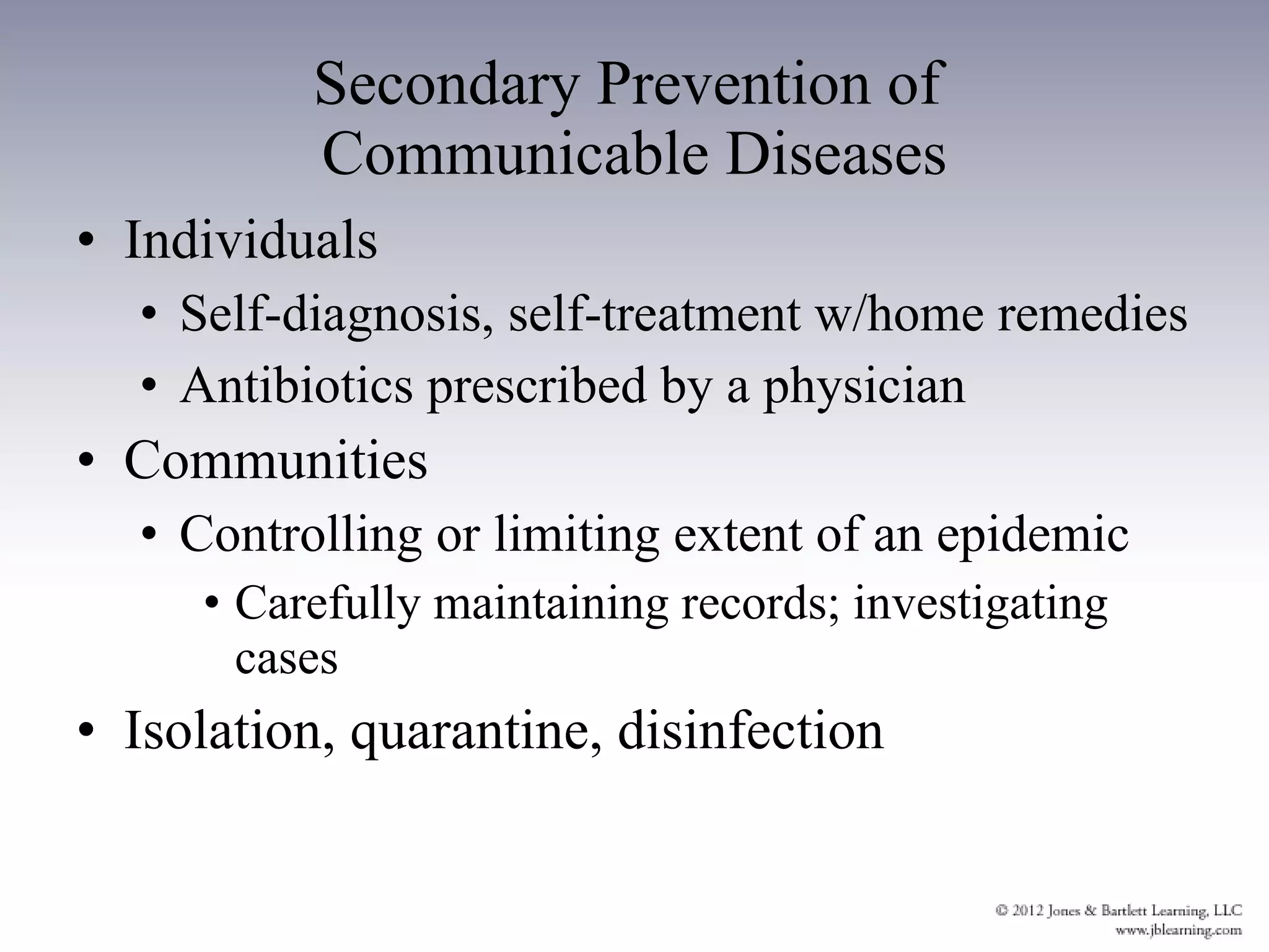 Individuals Self-diagnosis, self-treatment w/home remedies Antibiotics prescribed by a physician Communities Controlling or limiting extent of an epidemic Carefully maintaining records; investigating cases Isolation, quarantine, disinfection Secondary Prevention of  Communicable Diseases 