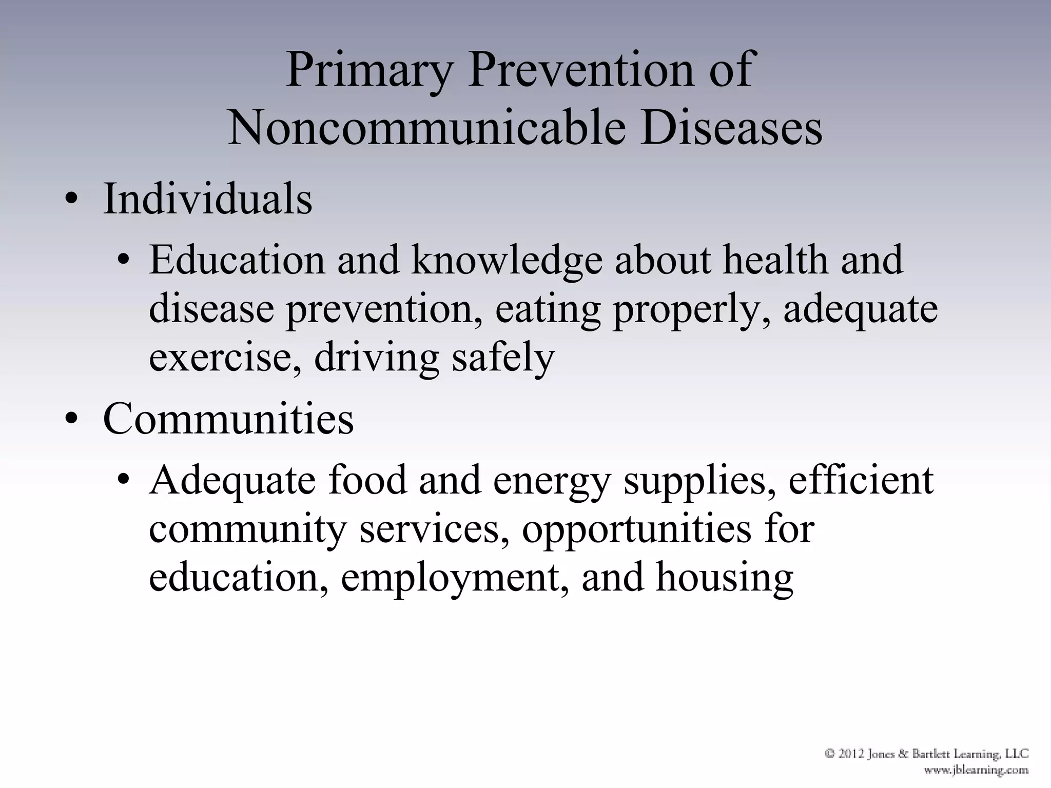 Primary Prevention of  Noncommunicable Diseases Individuals Education and knowledge about health and disease prevention, eating properly, adequate exercise, driving safely Communities Adequate food and energy supplies, efficient community services, opportunities for education, employment, and housing  