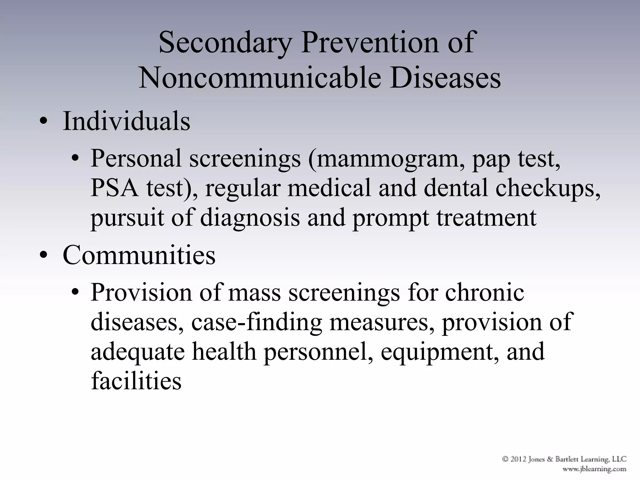 Secondary Prevention of  Noncommunicable Diseases Individuals Personal screenings (mammogram, pap test, PSA test), regular medical and dental checkups, pursuit of diagnosis and prompt treatment Communities Provision of mass screenings for chronic diseases, case-finding measures, provision of adequate health personnel, equipment, and facilities 