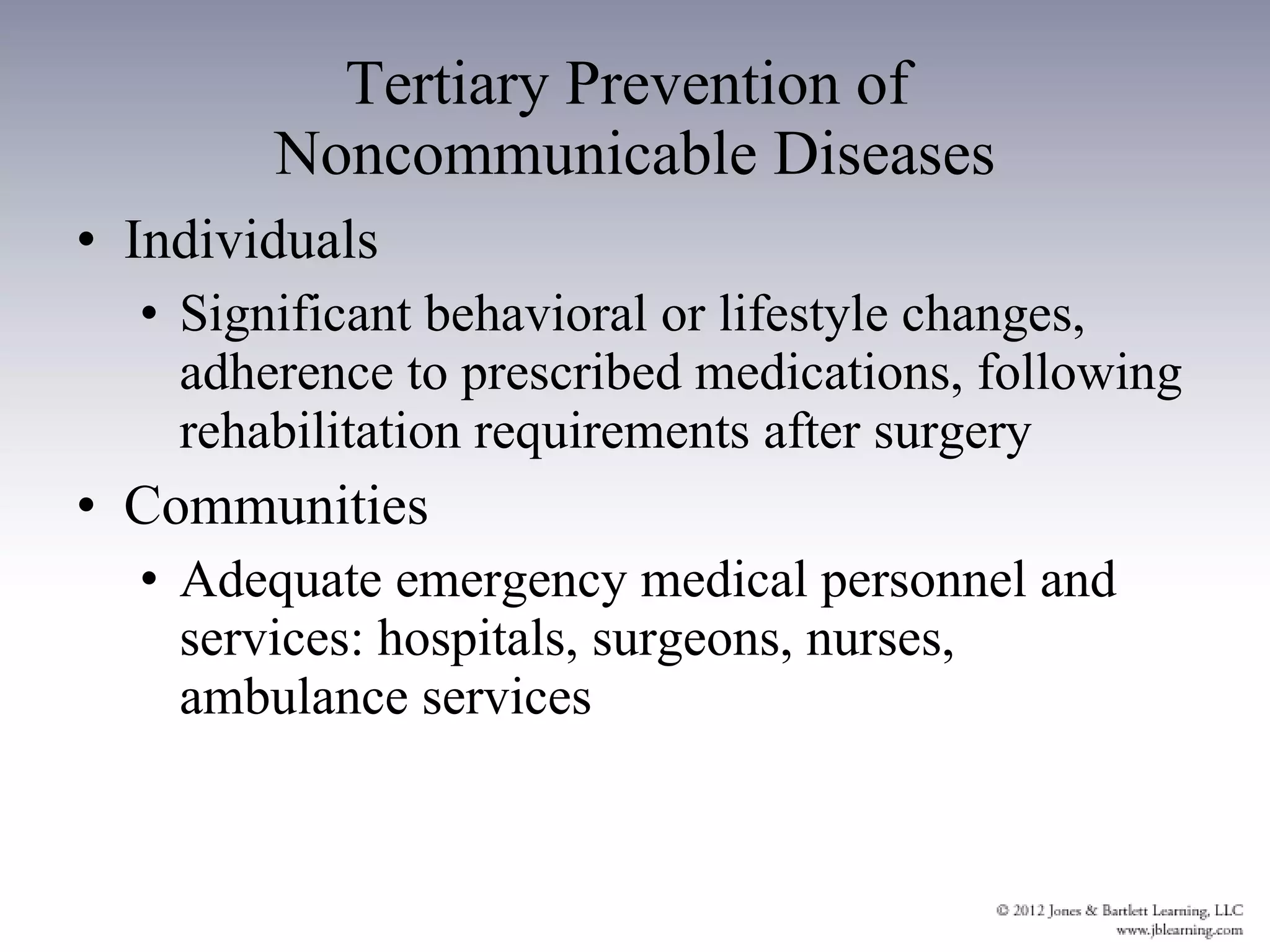 Tertiary Prevention of  Noncommunicable Diseases Individuals Significant behavioral or lifestyle changes, adherence to prescribed medications, following rehabilitation requirements after surgery Communities Adequate emergency medical personnel and services: hospitals, surgeons, nurses, ambulance services 