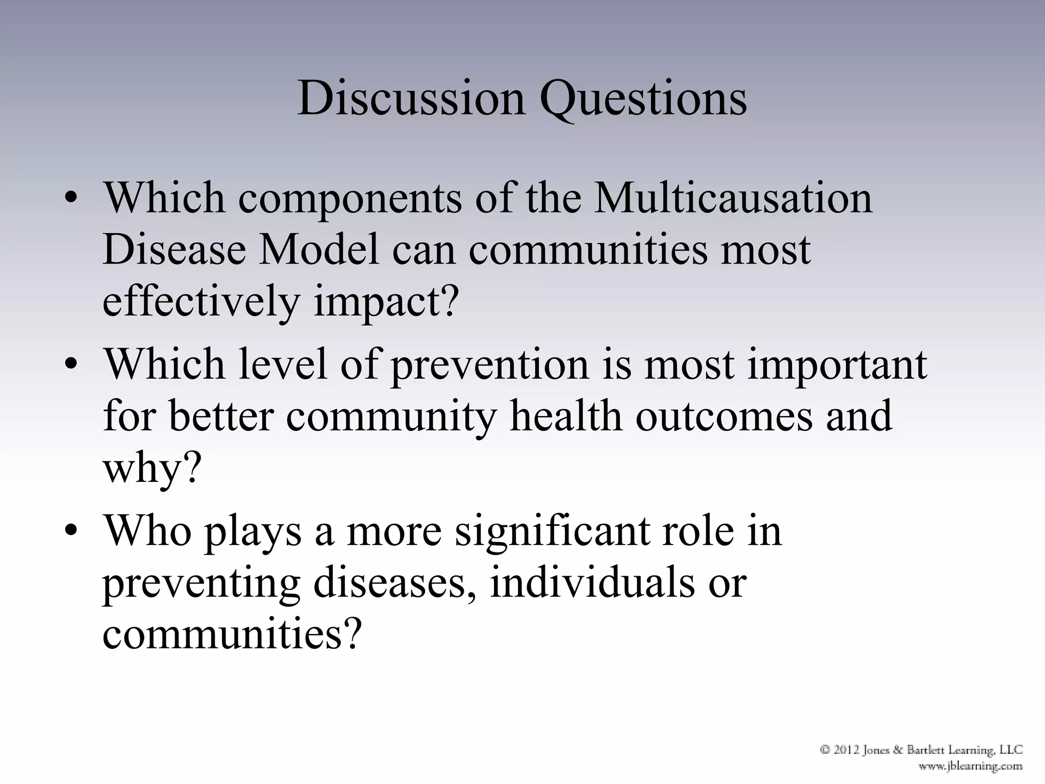 Discussion Questions Which components of the Multicausation Disease Model can communities most effectively impact? Which level of prevention is most important for better community health outcomes and why? Who plays a more significant role in preventing diseases, individuals or communities? 