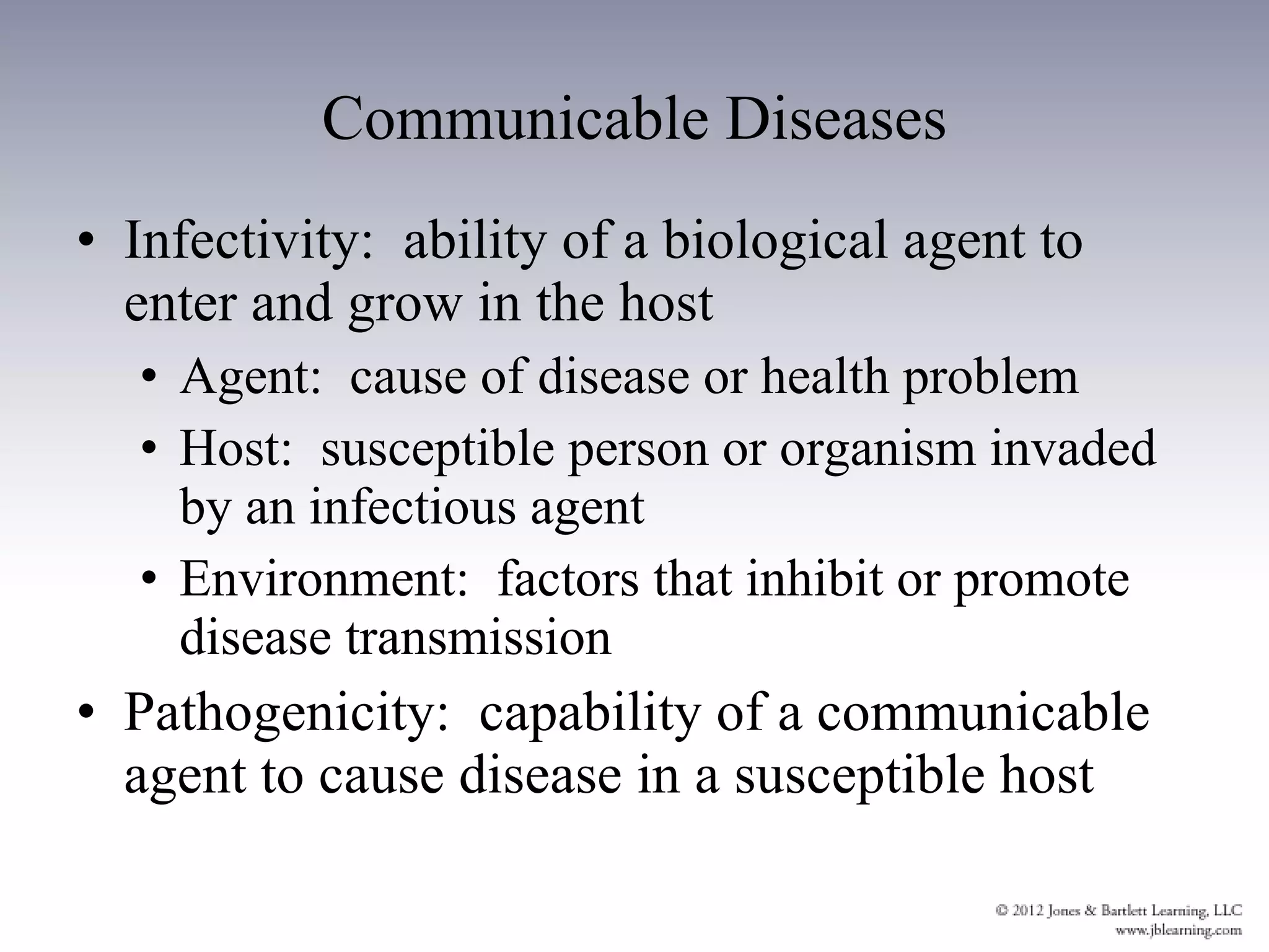 Communicable Diseases Infectivity:  ability of a biological agent to enter and grow in the host Agent:  cause of disease or health problem Host:  susceptible person or organism invaded by an infectious agent Environment:  factors that inhibit or promote disease transmission Pathogenicity:  capability of a communicable agent to cause disease in a susceptible host 