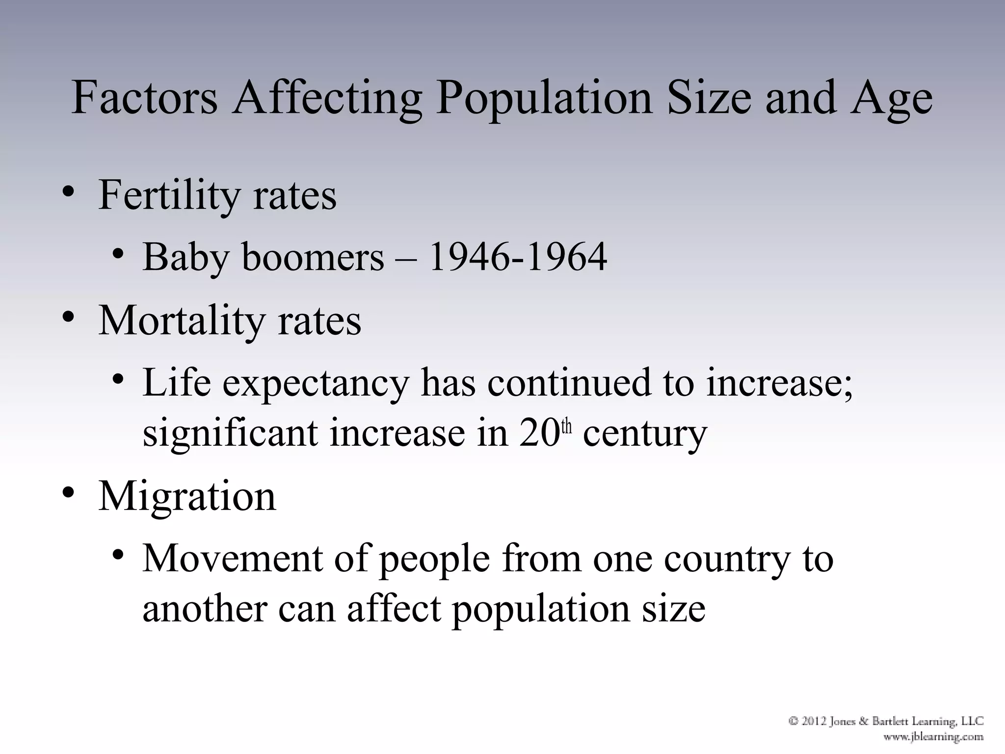 Factors Affecting Population Size and Age
• Fertility rates
   • Baby boomers – 1946-1964
• Mortality rates
   • Life expectancy has continued to increase;
     significant increase in 20th century
• Migration
   • Movement of people from one country to
     another can affect population size
 